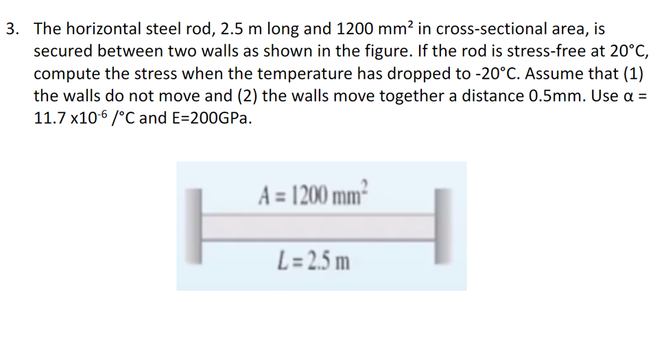 3. The horizontal steel rod, 2.5 m long and 1200 mm² in cross-sectional area,
secured between two walls as shown in the figure. If the rod is stress-free at 20°C,
compute the stress when the temperature has dropped to -20°C. Assume that (1)
the walls do not move and (2) the walls move together a distance 0.5mm. Use a =
11.7 x10-6 /°C and E=200GPa.
A=1200 mm²
L = 2.5 m