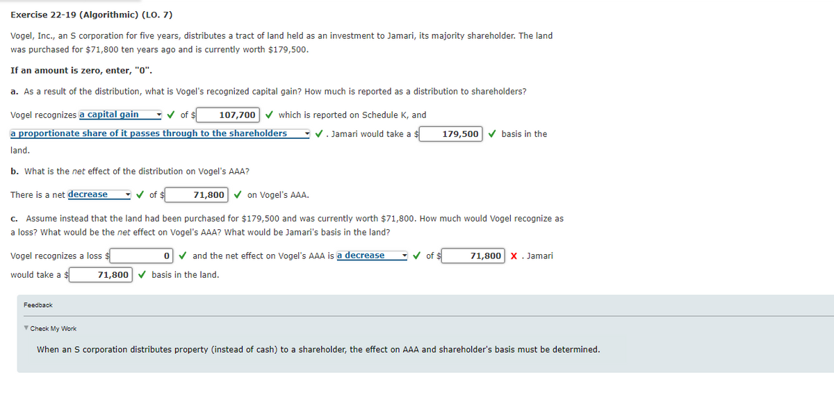Exercise 22-19 (Algorithmic) (LO. 7)
Vogel, Inc., an S corporation for five years, distributes a tract of land held as an investment to Jamari, its majority shareholder. The land
was purchased for $71,800 ten years ago and is currently worth $179,500.
If an amount is zero, enter, "0".
a. As a result of the distribution, what is Vogel's recognized capital gain? How much is reported as a distribution to shareholders?
Vogel recognizes a capital gain ✔ of $
a proportionate share of it passes through to the shareholders
land.
b. What is the net effect of the distribution on Vogel's AAA?
There is a net decrease
✔ of $
Vogel recognizes a loss $
would take a $
107,700 ✓ which is reported on Schedule K, and
✔. Jamari would take a $
Feedback
71,800✔ on Vogel's AAA.
c. Assume instead that the land had been purchased for $179,500 and was currently worth $71,800. How much would Vogel recognize as
a loss? What would be the net effect on Vogel's AAA? What would be Jamari's basis in the land?
o✓ and the net effect on Vogel's AAA is a decrease
71,800 ✓basis in the land.
179,500 ✓basis in the
✓of $
71,800 X . Jamari
✓ Check My Work
When an S corporation distributes property (instead of cash) to a shareholder, the effect on AAA and shareholder's basis must be determined.