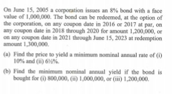 On June 15, 2005 a corporation issues an 8% bond with a face
value of 1,000,000. The bond can be redeemed, at the option of
the corporation, on any coupon date in 2016 or 2017 at par, on
any coupon date in 2018 through 2020 for amount 1,200,000, or
on any coupon date in 2021 through June 15, 2023 at redemption
amount 1,300,000.
(a) Find the price to yield a minimum nominal annual rate of (i)
10% and (ii) 6%%.
(b) Find the minimum nominal annual yield if the bond is
bought for (i) 800,000, (ii) 1,000,000, or (iii) 1,200,000.