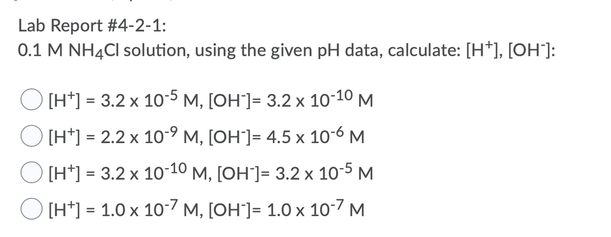 Lab Report #4-2-1:
0.1 M NH4CI solution, using the given pH data, calculate: [H*], [OH"]:
[H*] = 3.2 x 10-5 M, [OH"]= 3.2 x 10-10 M
[H*] = 2.2 x 10-9 M, [OH"]= 4.5 x 10-6 M
[H*] = 3.2 x 10-10 M, [OH"]= 3.2 x 10-5 M
%3D
[H*] = 1.0 x 10-7 M, [OH`]= 1.0 x 10-7 M
