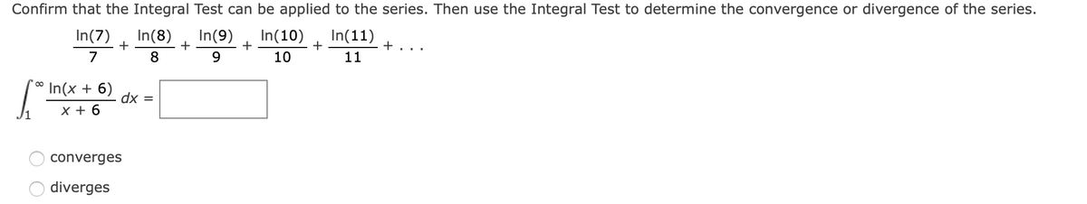 Confirm that the Integral Test can be applied to the series. Then use the Integral Test to determine the convergence or divergence of the series.
In(7)
In(8)
+
8
In(9)
+
+
In(10)
In(11)
+
+
7
9
10
11
In(x + 6)
dx =
x + 6
converges
diverges
