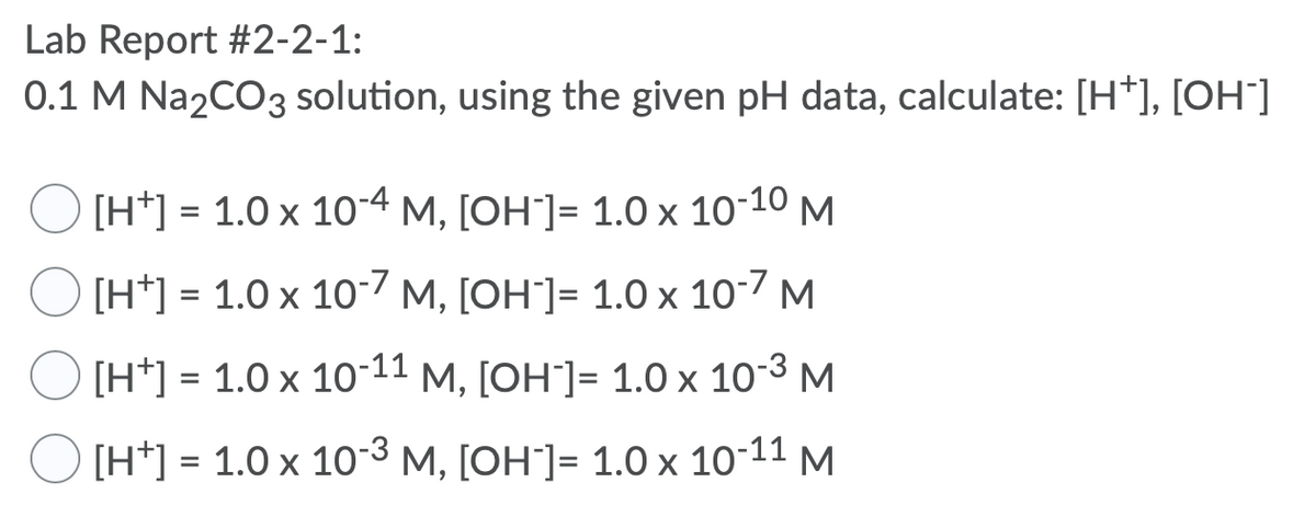 Lab Report #2-2-1:
0.1 M Na2CO3 solution, using the given pH data, calculate: [H*], [OH']
[H*] = 1.0 x 10-4 M, [OH"]= 1.0 x 10-10 M
[H*] = 1.0 x 10-7 M, [OH"]= 1.0 x 10-7 M
[H*] = 1.0 x 10-11 M, [OH"]= 1.0 x 10-3 M
[H*] = 1.0 x 10-3 M, [OH"]= 1.0 x 10-11 M
