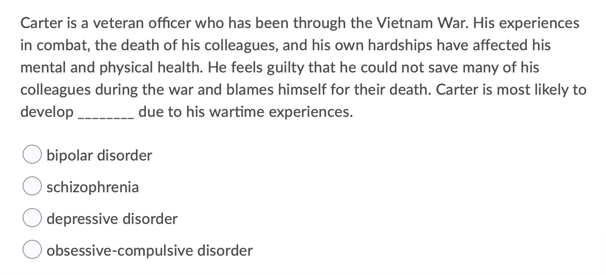 Carter is a veteran officer who has been through the Vietnam War. His experiences
in combat, the death of his colleagues, and his own hardships have affected his
mental and physical health. He feels guilty that he could not save many of his
colleagues during the war and blames himself for their death. Carter is most likely to
develop
due to his wartime experiences.
bipolar disorder
schizophrenia
depressive disorder
obsessive-compulsive disorder
