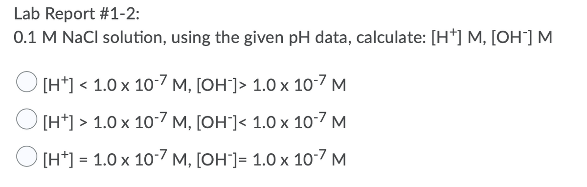 Lab Report #1-2:
0.1 M NaCl solution, using the given pH data, calculate: [H*] M, [OH¯] M
[H*] < 1.0 x 10-7 M, [OH]> 1.0 x 10-7 M
[H*] > 1.0 x 10-7 M, [OH`]< 1.0 x 10-7 M
[H*] = 1.0 x 107 M, [OH"]= 1.0 x 10-7 M
%3D
