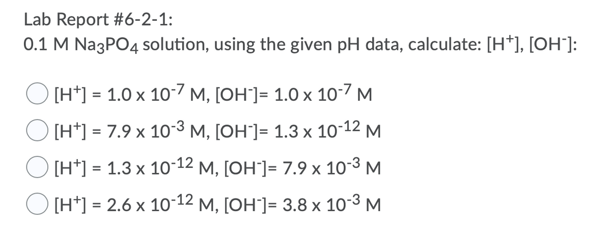 Lab Report #6-2-1:
0.1 M Na3PO4 Ssolution, using the given pH data, calculate: [H*], [OH"]:
[H*] = 1.0 x 10-7 M, [OH"]= 1.0 x 10-7 M
[H*] = 7.9 x 10-3 M, [OH"]= 1.3 x 10-12 M
%D
[H*] = 1.3 x 10-12 M, [OH"]= 7.9 x 10-3 M
[H*] = 2.6 x 10-12 M, [OH"]= 3.8 x 10-3 M
