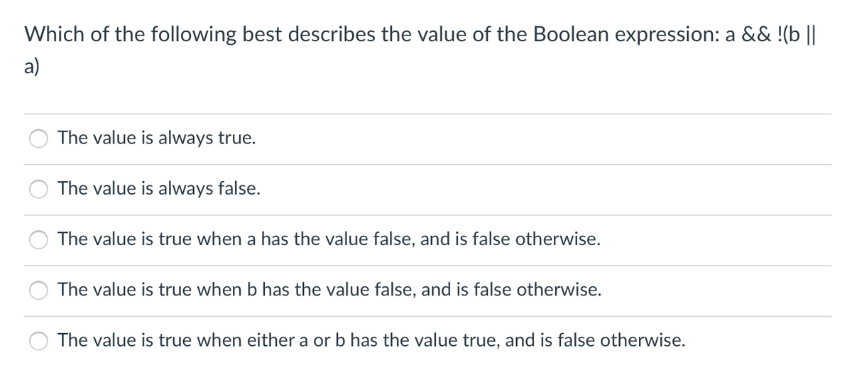 Which of the following best describes the value of the Boolean expression: a && !(b ||
a)
The value is always true.
The value is always false.
The value is true when a has the value false, and is false otherwise.
The value is true when b has the value false, and is false otherwise.
The value is true when either a or b has the value true, and is false otherwise.