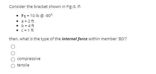 Consider the bracket shown in Fig-3. If:
F1 = 10 lb @ -90°
• a - 2 ft
• b = 4 ft
• c= 1 ft
then, what is the type of the internal force within member 'BD'?
compressive
tensile
