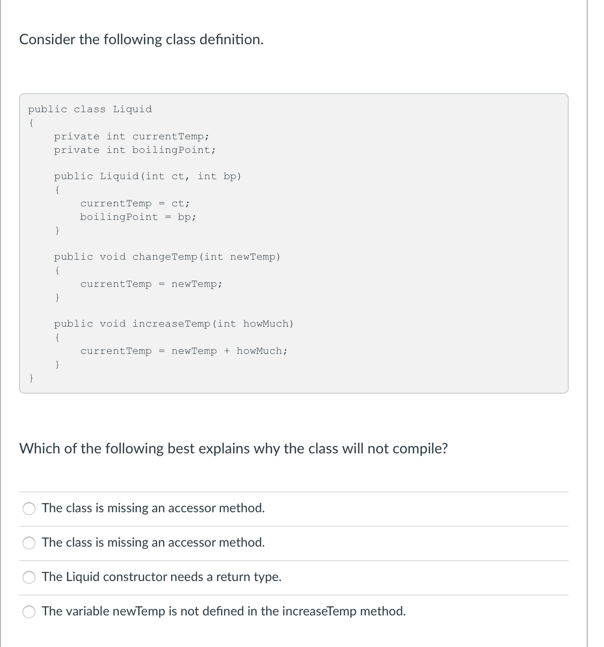 Consider the following class definition.
public class Liquid
{
private int currentTemp;
private int boilingPoint;
public Liquid(int ct, int bp)
{
currentTemp = ct;
boilingPoint
bp;
}
public void changeTemp (int newTemp)
{
currentTemp
newTemp;
}
public void increaseTemp(int howMuch)
{
currentTemp = newTemp + howMuch;
}
}
Which of the following best explains why the class will not compile?
The class is missing an accessor method.
The class is missing an accessor method.
The Liquid constructor needs a return type.
The variable newTemp is not defined in the increaseTemp method.
