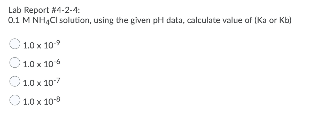 Lab Report #4-2-4:
0.1 M NH4CI solution, using the given pH data, calculate value of (Ka or Kb)
1.0 x 10-9
1.0 x 10-6
1.0 x 10-7
1.0 x 10-8
