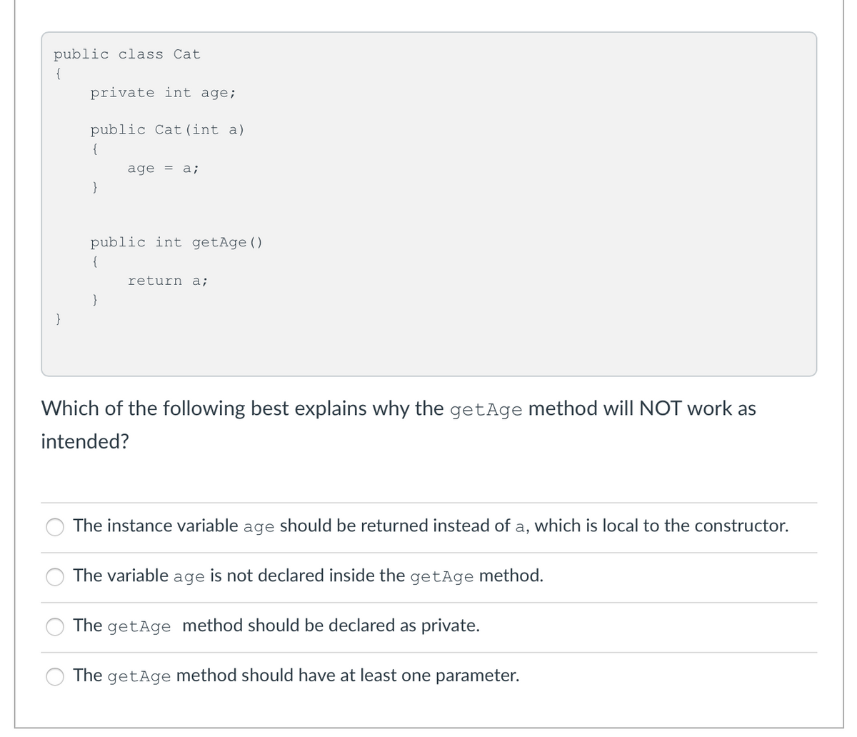 public class Cat
{
private int age;
public Cat (int a)
{
age =
а;
}
public int getAge()
{
return a;
}
}
Which of the following best explains why the getAge method will NOT work as
intended?
The instance variable age should be returned instead of a, which is local to the constructor.
The variable age is not declared inside the getAge method.
The getAge method should be declared as private.
The getAge method should have at least one parameter.
