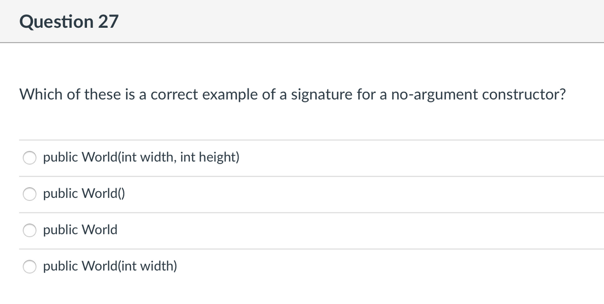 Question 27
Which of these is a correct example of a signature for a no-argument constructor?
public World (int width, int height)
public World()
public World
public World (int width)