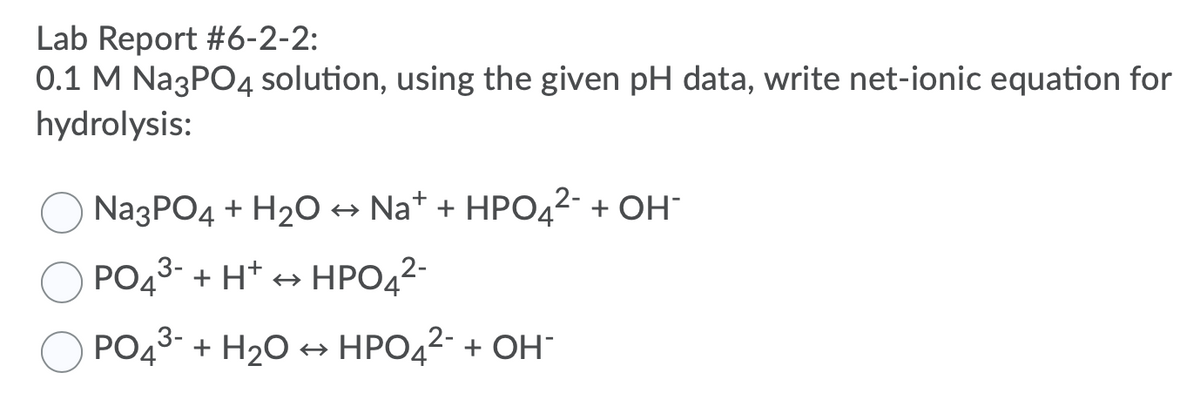 Lab Report #6-2-2:
0.1 M Na3PO4 solution, using the given pH data, write net-ionic equation for
hydrolysis:
Na3PO4 + H2O → Na* + HPO42- + OH¯
PO43- + H* + HPO42-
PO43- + H20 + HPO42- + OH
+ ОН
