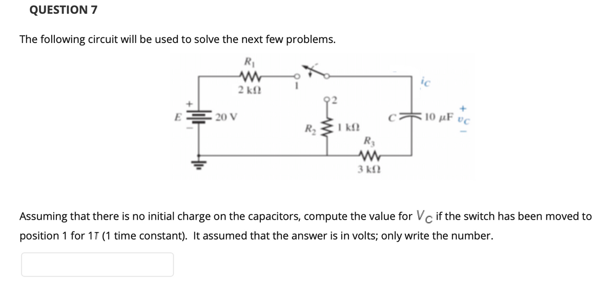 QUESTION 7
The following circuit will be used to solve the next few problems.
R1
2 kf.
E
10 µF vc
20 V
I kM
R3
R2
3 kfl
Assuming that there is no initial charge on the capacitors, compute the value for Vc if the switch has been moved to
position 1 for 1T (1 time constant). It assumed that the answer is in volts; only write the number.
