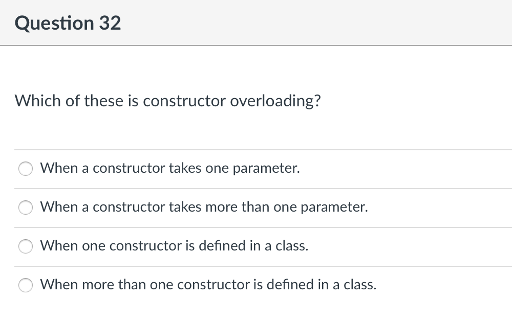 Question 32
Which of these is constructor overloading?
When a constructor takes one parameter.
When a constructor takes more than one parameter.
When one constructor is defined in a class.
When more than one constructor is defined in a class.
OO
O