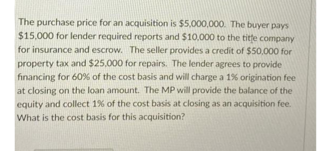The purchase price for an acquisition is $5,000,000. The buyer pays
$15,000 for lender required reports and $10,000 to the title company
for insurance and escrow. The seller provides a credit of $50,000 for
property tax and $25,000 for repairs. The lender agrees to provide
financing for 60% of the cost basis and will charge a 1% origination fee
at closing on the loan amount. The MP will provide the balance of the
equity and collect 1% of the cost basis at closing as an acquisition fee.
What is the cost basis for this acquisition?