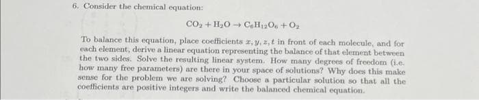 6. Consider the chemical equation:
CO₂ + H₂O C₂H12O6 + 0₂
To balance this equation, place coefficients z, y, z,t in front of each molecule, and for
each element, derive a linear equation representing the balance of that element between
the two sides. Solve the resulting linear system. How many degrees of freedom (i.e.
how many free parameters) are there in your space of solutions? Why does this make
sense for the problem we are solving? Choose a particular solution so that all the
coefficients are positive integers and write the balanced chemical equation.