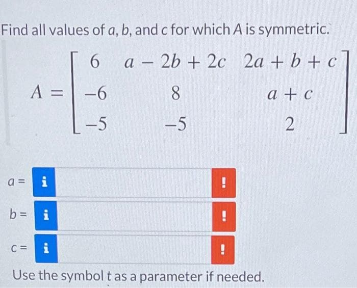 Find all values of a, b, and c for which A is symmetric.
6
a
2b + 2c 2a + b + c
A = -6
8
-5
-5
a =
M
b= i
-
I
C= i
Use the symbol t as a parameter if needed.
!
a + c
2