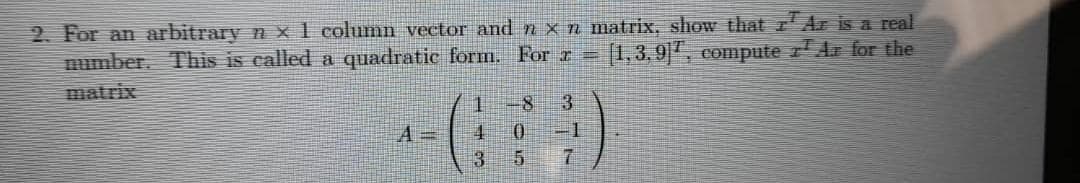 2. For an arbitrary n x 1 column vector and n x n matrix, show that 7¹ Az is a real
number. This is called a quadratic form. For x = (1,3,9, compute zª Az for the
A=
1
4
3
8 3
0
5
7