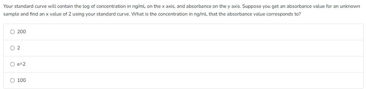 Your standard curve will contain the log of concentration in ng/mL on the x axis, and absorbance on the y axis. Suppose you get an absorbance value for an unknown
sample and find an x value of 2 using your standard curve. What is the concentration in ng/mL that the absorbance value corresponds to?
200
2
O e^2
O 100