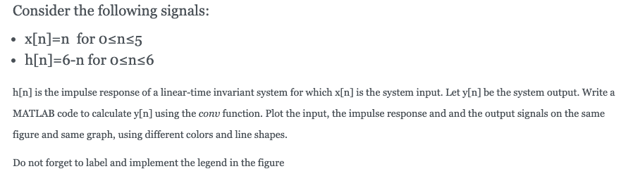 Consider the following signals:
x[n]=n for osns5
h[n]=6-n for osn<6
h[n]is the impulse response of a linear-time invariant system for which x[n] is the system input. Let y[n] be the system output. Write a
MATLAB code to calculate y[n] using the conv function. Plot the input, the impulse response and and the output signals on the same
figure and same graph, using different colors and line shapes.
Do not forget to label and implement the legend in the figure
