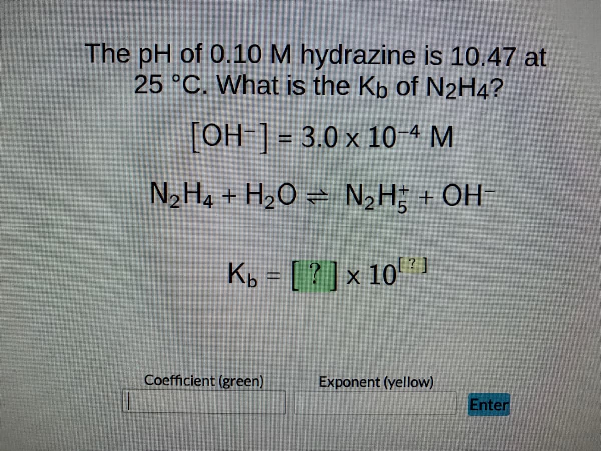 The pH of 0.10 M hydrazine is 10.47 at
25 °C. What is the Kb of N2H4?
[OH-] = 3.0 x 10-4 M
N₂H4 + H₂O = N₂H + OH-
Kb = [? ] × 10¹?]
Coefficient (green)
Exponent (yellow)
Enter