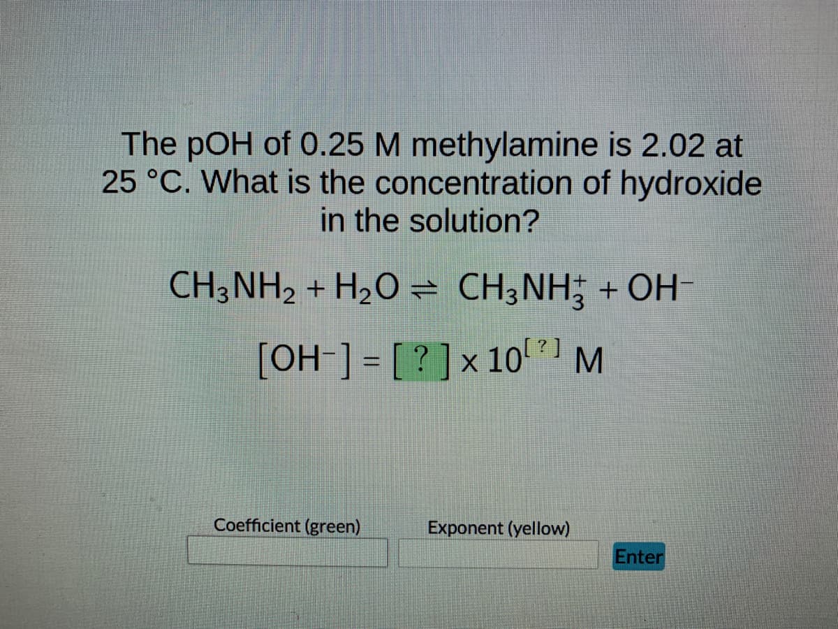 The pOH of 0.25 M methylamine is 2.02 at
25 °C. What is the concentration of hydroxide
in the solution?
CH3NH₂ + H₂O ⇒ CH3NH3 + OH-
[OH-] = [?] x 10²) M
Coefficient (green)
Exponent (yellow)
Enter