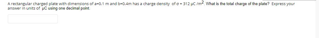 A rectangular charged plate with dimensions of a=0.1 m and b=0.4m has a charge density of o = 312 µC /m?. What is the total charge of the plate? Express your
answer in units of uC using one decimal point.
