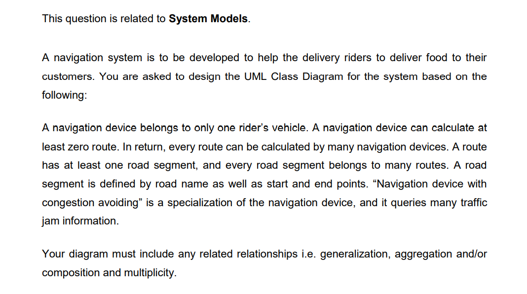 This question is related to System Models.
A navigation system is to be developed to help the delivery riders to deliver food to their
customers. You are asked to design the UML Class Diagram for the system based on the
following:
A navigation device belongs to only one rider's vehicle. A navigation device can calculate at
least zero route. In return, every route can be calculated by many navigation devices. A route
has at least one road segment, and every road segment belongs to many routes. A road
segment is defined by road name as well as start and end points. "Navigation device with
congestion avoiding" is a specialization of the navigation device, and it queries many traffic
jam information.
Your diagram must include any related relationships i.e. generalization, aggregation and/or
composition and multiplicity.
