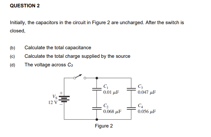 QUESTION 2
Initially, the capacitors in the circuit in Figure 2 are uncharged. After the switch is
closed,
(b)
Calculate the total capacitance
(c)
Calculate the total charge supplied by the source
(d)
The voltage across C3
V
12 V
0.01 μF
0.047 µF
C2
0.068 μF
C4
0.056 µF
Figure 2
