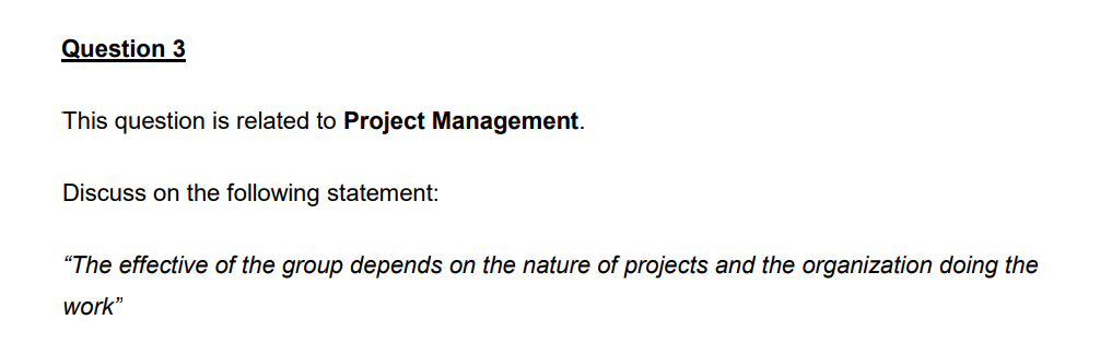 Question 3
This question is related to Project Management.
Discuss on the following statement:
"The effective of the group depends on the nature of projects and the organization doing the
work"
