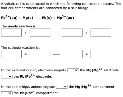 A voltaic cell is constructed in which the following cell reaction occurs. The
half-cell compartments are connected by a salt bridge.
Pb²+ (aq) + Mg(s)
Pb(s) + Mg2+ (aq)
The anode reaction is:
+
The cathode reaction is:
+
1
-0
In the external circuit, electrons migrate
the Pb|Pb²+ electrode.
In the salt bridge, anions migrate [
the Pb/Pb2+ compartment.
+
+
the Mg|Mg2+ electrode
the Mg|Mg2+ compartment