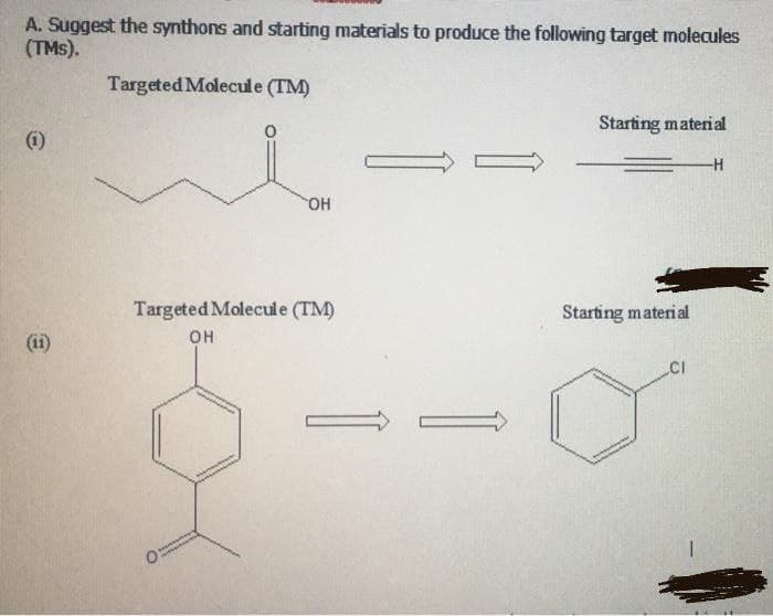 A. Suggest the synthons and starting materials to produce the following target molecules
(TMs).
Targeted Molecule (TM)
Starting material
(i)
-H-
HO.
Targeted Molecule (TM)
Starting material
(ii)
он
CI
