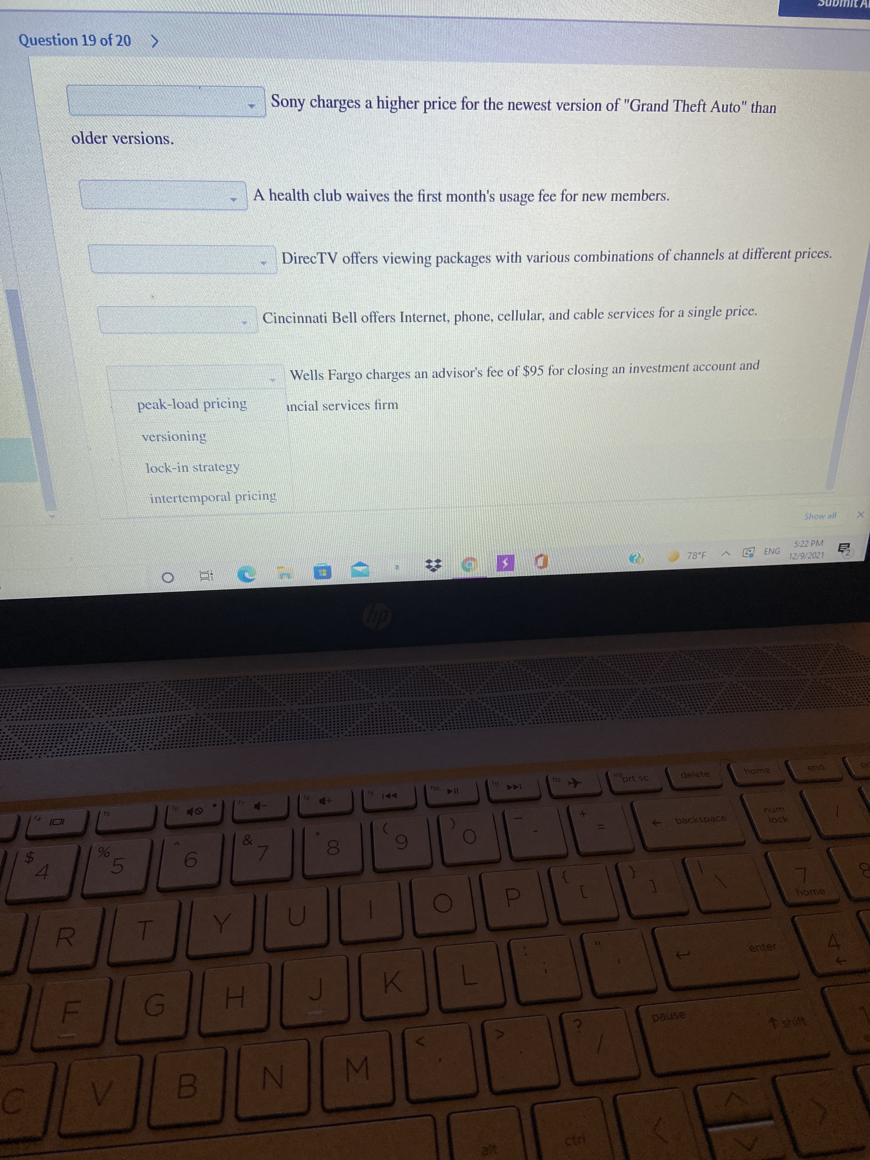 96
LL I
%24
Question 19 of 20 >
Sony charges a higher price for the newest version of "Grand Theft Auto" than
older versions.
A health club waives the first month's usage fee for new members.
DirecTV offers viewing packages with various combinations of channels at different prices.
Cincinnati Bell offers Internet, phone, cellular, and cable services for a single price.
Wells Fargo charges an advisor's fee of $95 for closing an investment account and
peak-load pricing
incial services firm
Nock-in strategy
intertemporal pricing
Show all
5:22 PM
78°F
EENG
12/9/2021
su
prt sc
f12
delete
end
114
144
15
94
PA
num
backspace
5
6
home
enter
H.
pause
1 shift.
