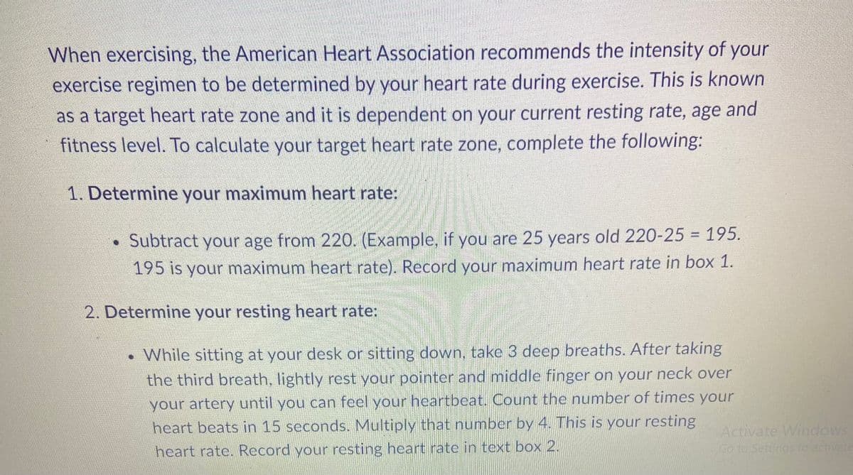 When exercising, the American Heart Association recommends the intensity of your
exercise regimen to be determined by your heart rate during exercise. This is known
as a target heart rate zone and it is dependent on your current resting rate, age and
fitness level. To calculate your target heart rate zone, complete the following:
1. Determine your maximum heart rate:
• Subtract your age from 220. (Example, if you are 25 years old 220-25 = 195.
195 is your maximum heart rate). Record your maximum heart rate in box 1.
2. Determine your resting heart rate:
• While sitting at your desk or sitting down, take 3 deep breaths. After taking
the third breath, lightly rest your pointer and middle finger on your neck over
your artery until you can feel your heartbeat. Count the number of times your
heart beats in 15 seconds. Multiply that number by 4. This is your resting
heart rate. Record your resting heart rate in text box 2.
Activate Windows
Go to Settings to activate