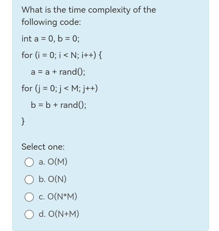 What is the time complexity of the
following code:
int a = 0, b = 0;
for (i = 0; i < N; i++) {
a = a + rand();
for (j = 0; j < M; j++)
b = b + rand();
}
Select one:
O a. 0(M)
O b. O(N)
c. O(N*M)
O d. O(N+M)
