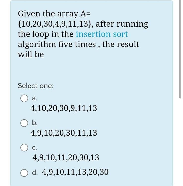 Given the array A=
{10,20,30,4,9,11,13}, after running
the loop in the insertion sort
five times, the result
algorithm
will be
Select one:
a.
4,10,20,30,9,11,13
b.
4,9,10,20,30,11,13
C.
4,9,10,11,20,30,13
d. 4,9,10,11,13,20,30