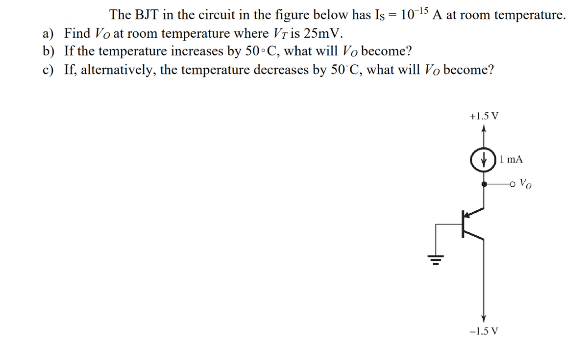 The BJT in the circuit in the figure below has Is = 10-¹5 A at room temperature.
a) Find Vo at room temperature where Vr is 25mV.
b) If the temperature increases by 50°C, what will Vo become?
c) If, alternatively, the temperature decreases by 50°C, what will Vo become?
+1.5 V
-1.5 V
1 mA
Vo