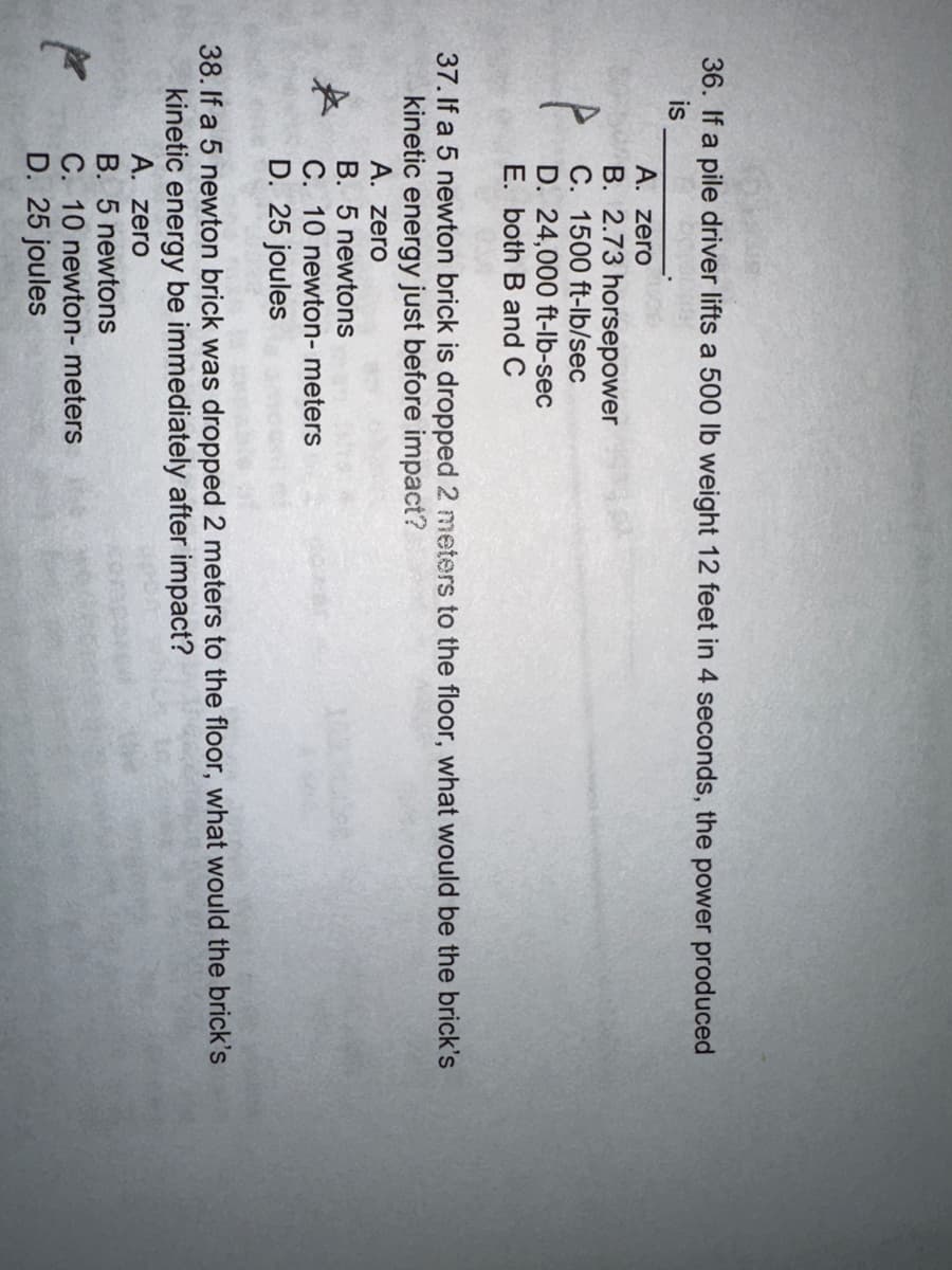 36. If a pile driver lifts a 500 lb weight 12 feet in 4 seconds, the power produced
is
A. zero
B. 2.73 horsepower
C. 1500 ft-lb/sec
D. 24,000 ft-lb-sec
E. both B and C
37. If a 5 newton brick is dropped 2 meters to the floor, what would be the brick's
kinetic energy just before impact?
A. zero
B. 5 newtons
C. 10 newton- meters
D. 25 joules
38. If a 5 newton brick was dropped 2 meters to the floor, what would the brick's
kinetic energy be immediately after impact?
A. zero
B. 5 newtons
C. 10 newton- meters
D. 25 joules