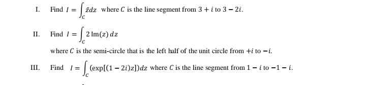 Find I =
ždz where C is the line segment from 3 + i to 3 – 2i.
I.
Find I = | 2 Im(z) dz
II.
where C is the semi-circle that is the left half of the unit circle from +i to -i.
III.
Find I=| (exp[(1 - 2i)z])dz where C is the line segment from 1 – i to -1- i.
