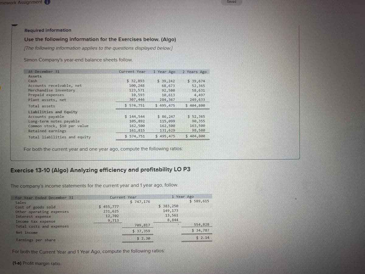 mework Assignment i
Required information
Use the following information for the Exercises below. (Algo)
[The following information applies to the questions displayed below.]
Simon Company's year-end balance sheets follow.
At December 31
Assets
Cash
Accounts receivable, net
Merchandise inventory
Prepaid expenses
Plant assets, net
Total assets
Liabilities and Equity
Accounts payable
Long-term notes payable
Common stock, $10 par value
Retained earnings
Total liabilities and equity
RELETEORRE
Interest expense
Income tax expense
Total costs and expenses
Net income
KEREKE
Earnings per share
DENNE
SLAP
BOGATE
Current Year
For both the current year and one year ago, compute the following ratios:
$ 32,893
100, 248
123,571
10,593
307,446
$574,751
monosokom.
$ 144,544
105,892
162,500
161,815
$574, 751
$ 455,777
231, 625
12,702
9,713
The company's income statements for the current year and 1 year ago, follow.
For Year Ended December 31
Sales
Cost of goods sold
Other operating expenses
Current Year
1 Year Ago
Exercise 13-10 (Algo) Analyzing efficiency and profitability LO P3
$ 39,242
68,673
92,580
10,613
284,367
$ 495,475
$747,176
$ 86,247
115,099
162,500
131,629
$ 495,475
709,817
$ 37,359
$ 2.30
2 Years Ago
$ 383,250
149, 173
13,561
8,844
For both the Current Year and 1 Year Ago, compute the following ratios:
(1-a) Profit margin ratio.
$ 39,674
52,365
58,631
4,497
249,633
$ 404,800
$ 52,365
90,355
163,500
98,580
$ 404,800
1 Year Ago
$589,615
554,828
$ 34,787
$2.14
Saved