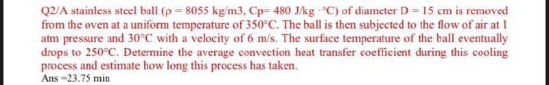 Q2/A stainless steel ball (p 8055 kg/m3, Cp- 480 J/kg C) of diameter D 15 cm is removed
from the oven at a uniform temperature of 350°C. The ball is then subjected to the flow of air at 1
atm pressure and 30°C with a velocity of 6 m/s. The surface temperature of the ball eventually
drops to 250°C. Determine the average convection heat transfer coefficient during this cooling
process and estimate how long this process has taken.
Ans =23.75 min
