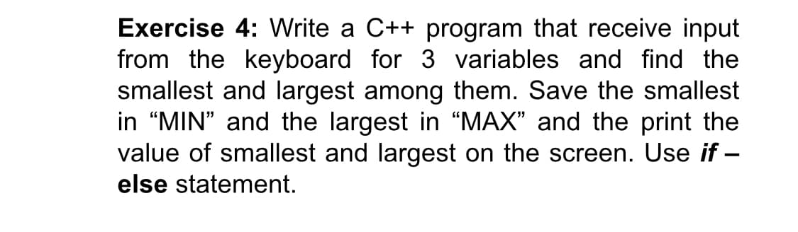 Exercise 4: Write a C++ program that receive input
from the keyboard for 3 variables and find the
smallest and largest among them. Save the smallest
in “MIN" and the largest in “MAX" and the print the
value of smallest and largest on the screen. Use if –
else statement.
