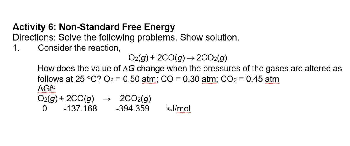 Activity 6: Non-Standard Free Energy
Directions: Solve the following problems. Show solution.
1.
Consider the reaction,
O2(g) + 2CO(g) –→ 2CO2(g)
->
How does the value of AG change when the pressures of the gases are altered as
follows at 25 °C? O2 = 0.50 atm; CO = 0.30 atm; CO2 = 0.45 atm
AGFO
O2(g) + 2C0(g) →
2CO2(g)
-394.359
-137.168
kJ/mol
