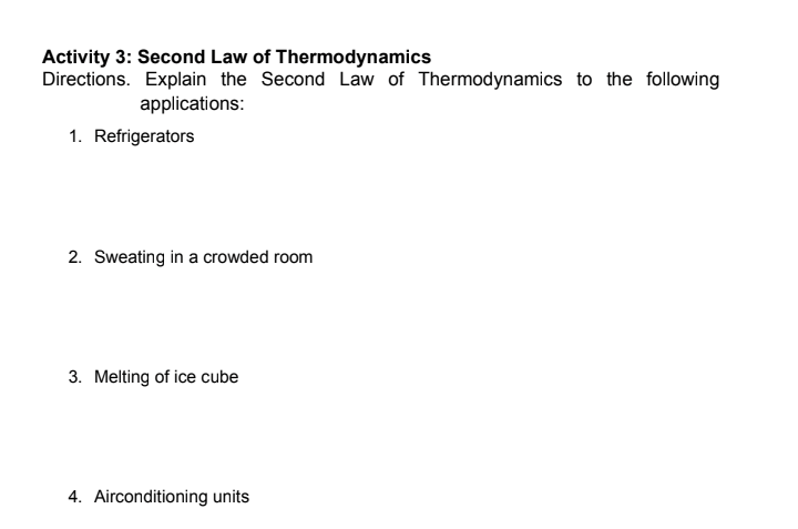 Activity 3: Second Law of Thermodynamics
Directions. Explain the Second Law of Thermodynamics to the following
applications:
1. Refrigerators
2. Sweating in a crowded room
3. Melting of ice cube
4. Airconditioning units
