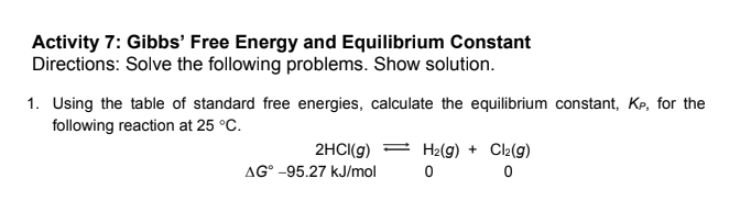 Activity 7: Gibbs' Free Energy and Equilibrium Constant
Directions: Solve the following problems. Show solution.
1. Using the table of standard free energies, calculate the equilibrium constant, Kp, for the
following reaction at 25 °C.
2HCI(g)
H2(g) + Cl2(g)
AG° -95.27 kJ/mol

