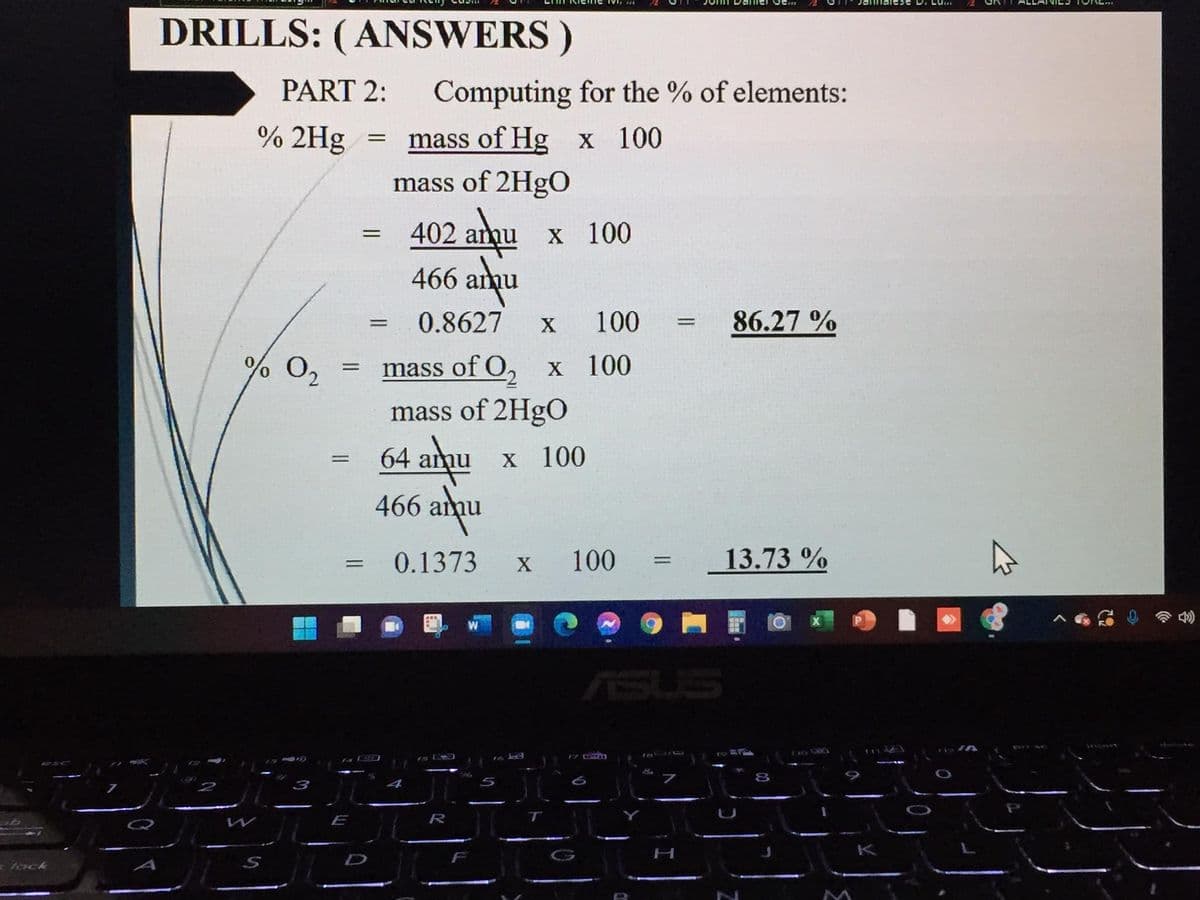 DRILLS: (ANSWERS )
PART 2:
Computing for the % of elements:
% 2Hg
mass of Hg x 100
mass of 2HgO
402 anqu
466 anu
х 100
0.8627
100
86.27 %
% 0,
mass of O, x 100
mass of 2HgO
64 amu
466 amu
X 100
0.1373
100
13.73 %
%3|
X
ASUS
4S LDD
E
R
- lock
