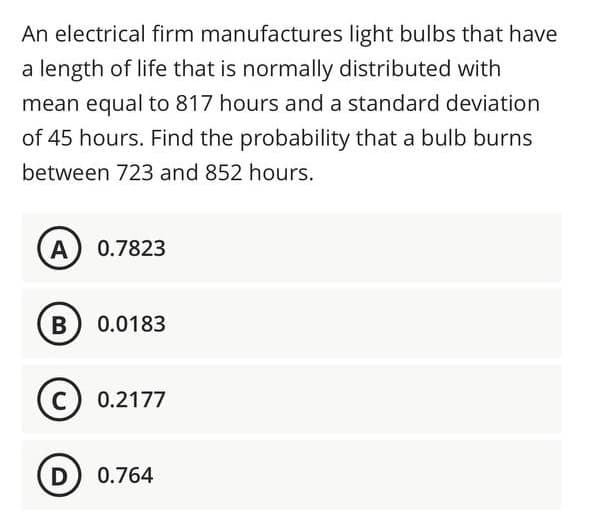 An electrical firm manufactures light bulbs that have
a length of life that is normally distributed with
mean equal to 817 hours and a standard deviation
of 45 hours. Find the probability that a bulb burns
between 723 and 852 hours.
A
0.7823
В
0.0183
0.2177
D
0.764
