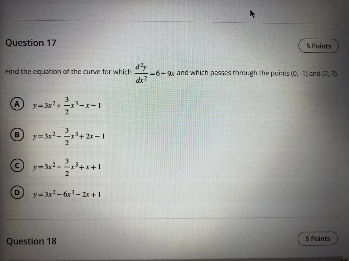 Question 17
5 Points
d?y
=6-9x and which passes through the points (0, -1) and (2, 3).
dx2
Find the equation of the curve for which
3
A y=3x2+ x3-x-1
3
y=3x2-x3+ 2x – 1
y=3x2-
y=3x2-6x3-2x+1
5 Points
Question 18
D.
