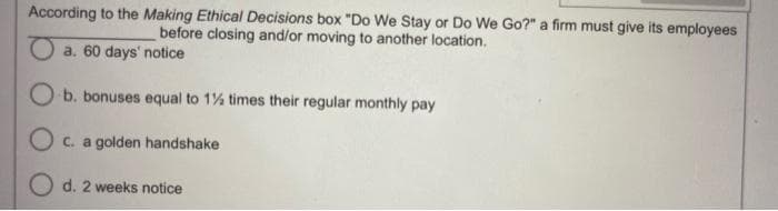 According to the Making Ethical Decisions box "Do We Stay or Do We Go?" a firm must give its employees
before closing and/or moving to another location.
a. 60 days' notice
O b. bonuses equal to 1½ times their regular monthly pay
O c. a golden handshake
O d. 2 weeks notice