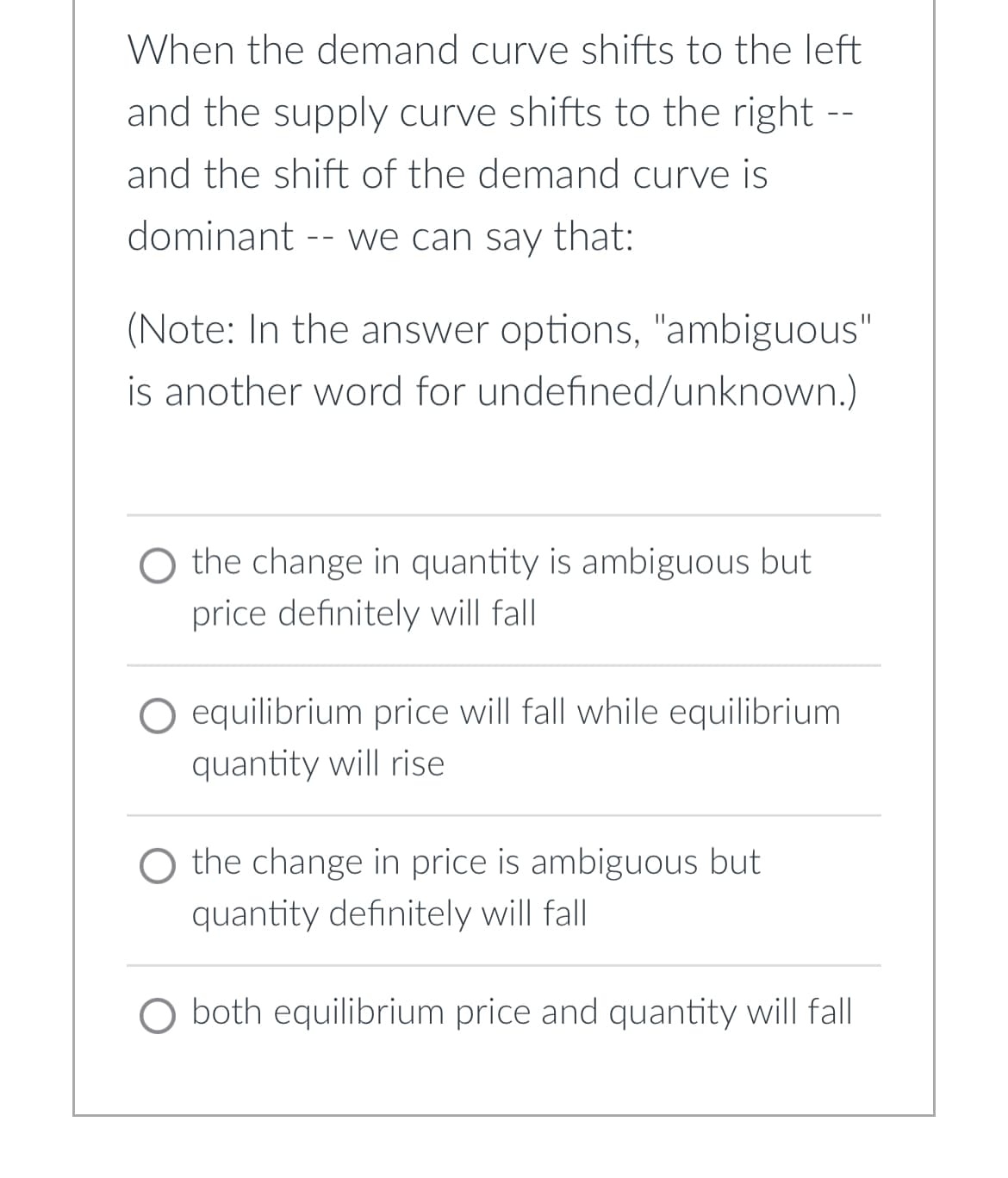 When the demand curve shifts to the left
and the supply curve shifts to the right --
and the shift of the demand curve is
dominant -- we can say that:
(Note: In the answer options, "ambiguous"
is another word for undefined/unknown.)
O the change in quantity is ambiguous but
price definitely will fall
equilibrium price will fall while equilibrium
quantity will rise
O the change in price is ambiguous but
quantity definitely will fall
O both equilibrium price and quantity will fall